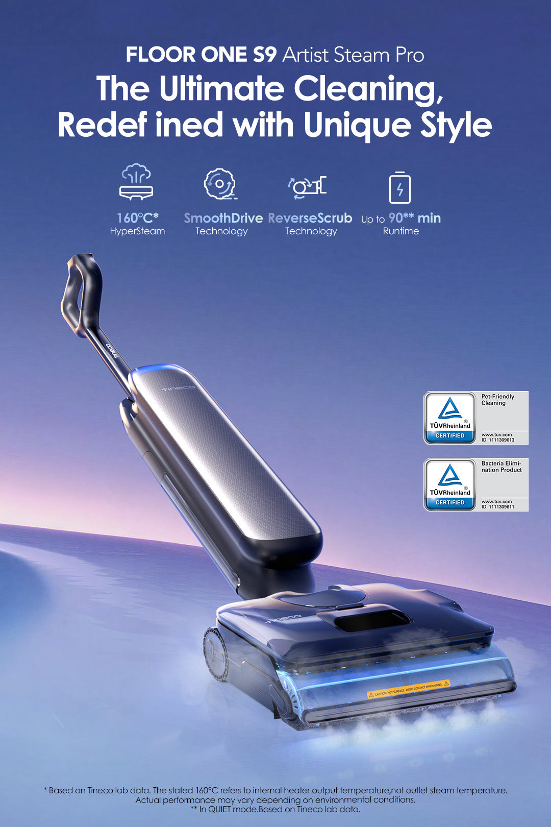 FLOOR ONE S9 Artist Steam Pro
The Ultimate Cleaning, Redefined with Unique Style 

Icon:
160℃ HyperSteam 
SmoothDrive Technology
ReverseScrub Technology
Up to 90** min Runtime

* Based on Tineco lab data. The stated 160℃ refers to internal heater output temperature,not outlet steam temperature. Actual performance may vary depending on environmental conditions.
** In QUIET mode.Based on Tineco lab data.