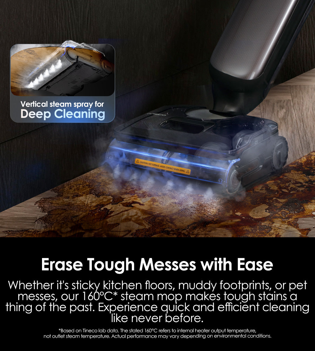 Erase Tough Messes with Ease
Whether it's sticky kitchen floors, muddy footprints, or pet messes, our 160℃ steam mop makes tough stains a thing of the past. Experience quick and efficient cleaning like never before.

Vertical steam spray for deep cleaning

* Based on Tineco lab data. The stated 160℃ refers to internal heater output temperature,not outlet steam temperature. Actual performance may vary depending on environmental conditions.